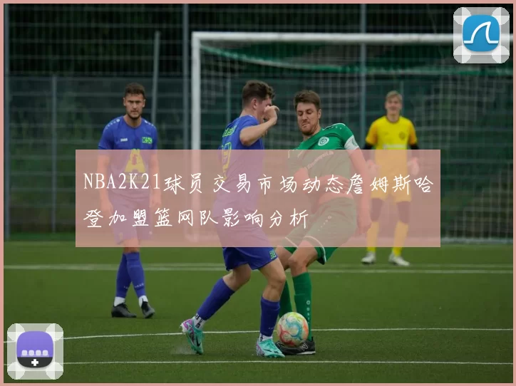 NBA2K21球员交易市场动态詹姆斯哈登加盟篮网队影响分析