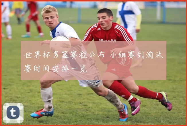 世界杯男篮赛程公布 小组赛到淘汰赛时间安排一览