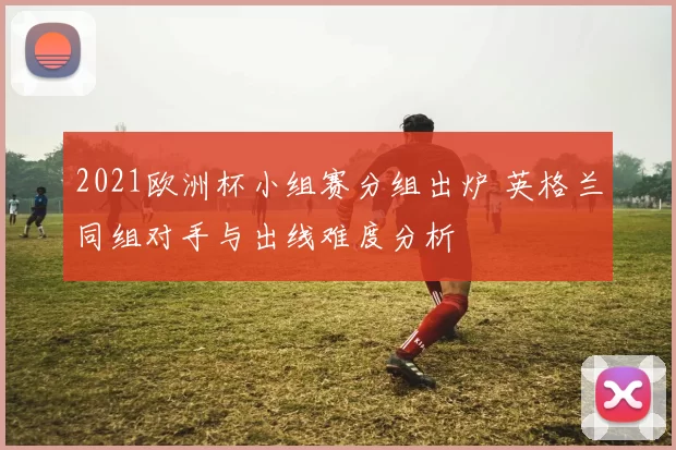 2021欧洲杯小组赛分组出炉 英格兰同组对手与出线难度分析