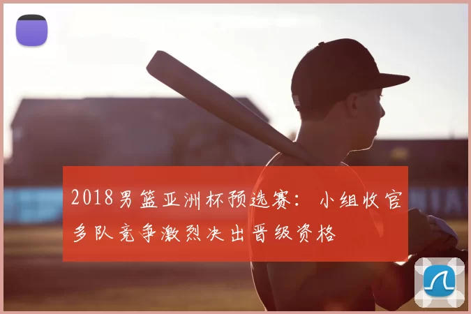 2018男篮亚洲杯预选赛:小组收官多队竞争激烈决出晋级资格