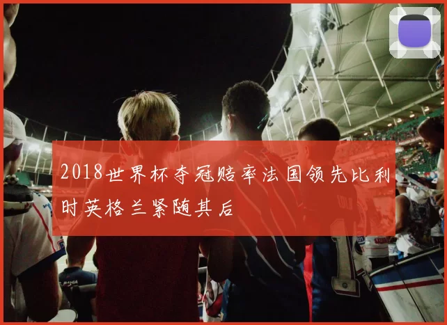 2018世界杯夺冠赔率法国领先比利时英格兰紧随其后
