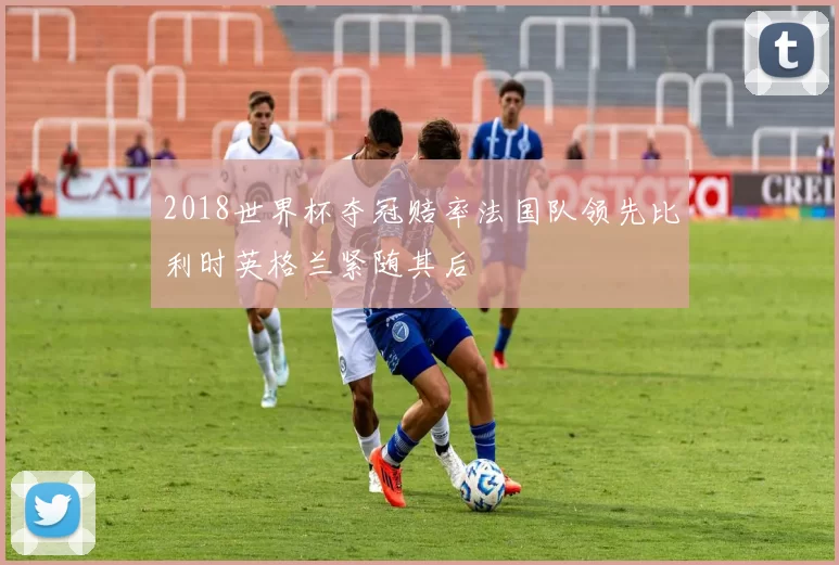 2018世界杯夺冠赔率法国队领先比利时英格兰紧随其后