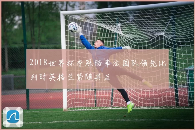 2018世界杯夺冠赔率法国队领先比利时英格兰紧随其后