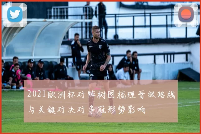 2021欧洲杯对阵树图梳理晋级路线与关键对决对争冠形势影响