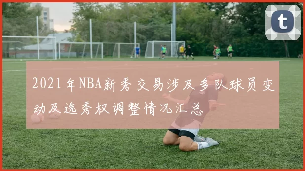 2021年NBA新秀交易涉及多队球员变动及选秀权调整情况汇总