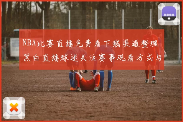 NBA比赛直播免费看下载渠道整理 黑白直播球迷关注赛事观看方式与使用体验