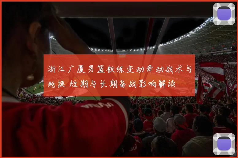 浙江广厦男篮教练变动牵动战术与轮换 短期与长期备战影响解读