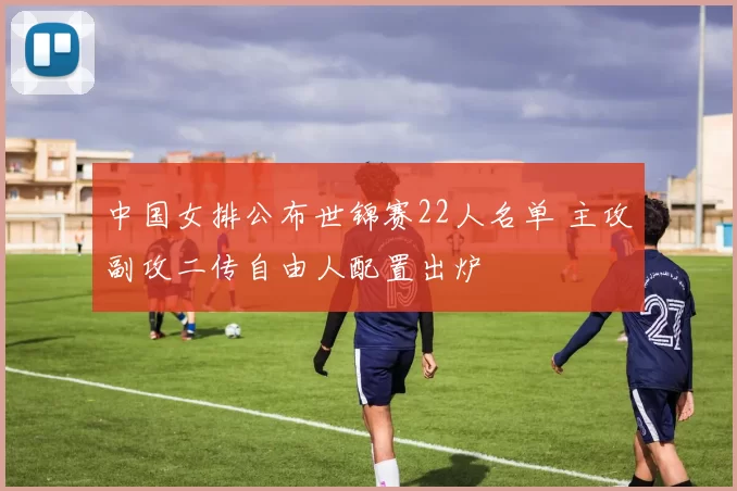 中国女排公布世锦赛22人名单 主攻副攻二传自由人配置出炉