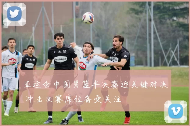 亚运会中国男篮半决赛迎关键对决 冲击决赛席位备受关注