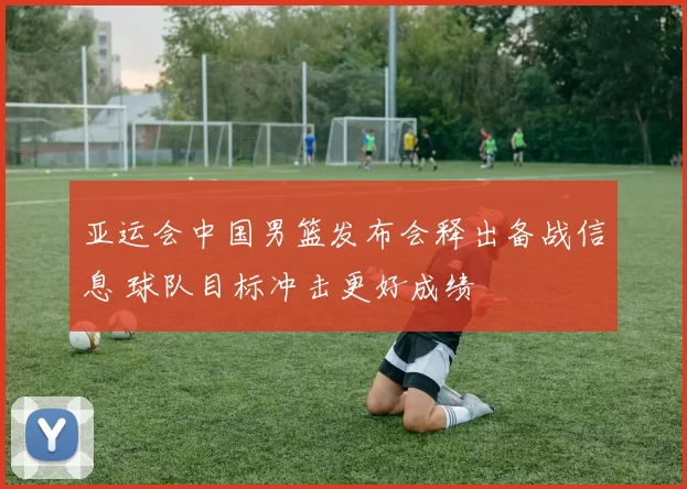 亚运会中国男篮发布会释出备战信息 球队目标冲击更好成绩
