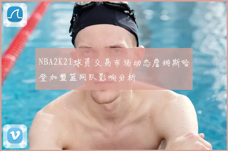 NBA2K21球员交易市场动态詹姆斯哈登加盟篮网队影响分析