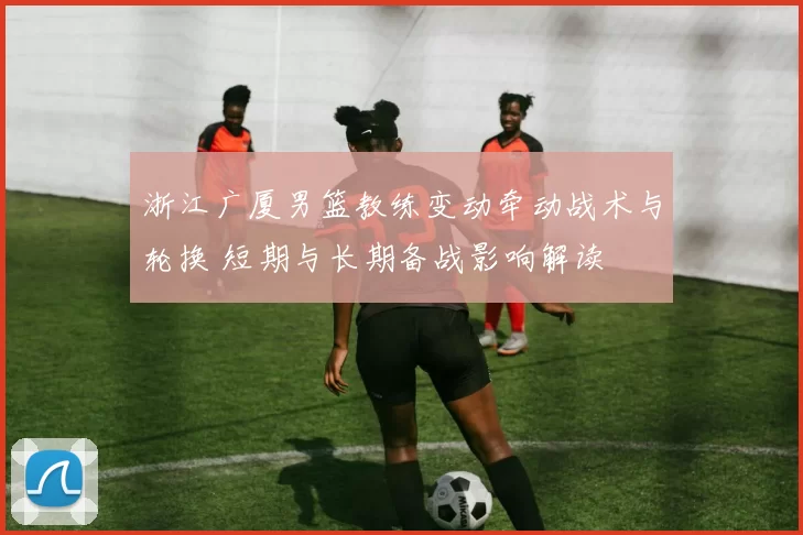 浙江广厦男篮教练变动牵动战术与轮换 短期与长期备战影响解读