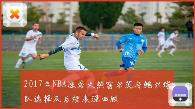 2017年NBA选秀大热富尔茨与鲍尔球队选择及后续表现回顾