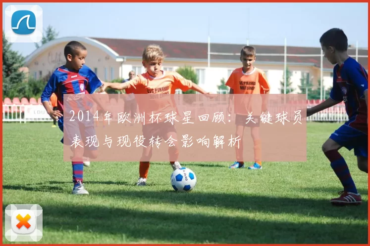 2014年欧洲杯球星回顾：关键球员表现与现役转会影响解析
