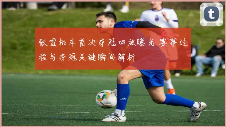 张雪机车首次夺冠回放曝光 赛事过程与夺冠关键瞬间解析