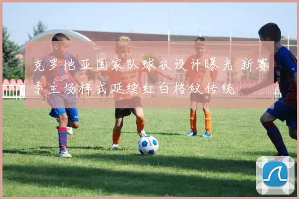 克罗地亚国家队球衣设计曝光 新赛季主场样式延续红白格纹传统