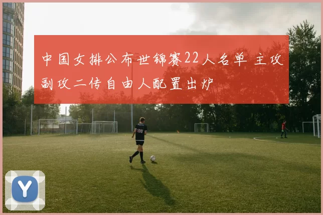 中国女排公布世锦赛22人名单 主攻副攻二传自由人配置出炉