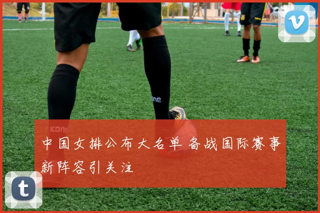 中国女排公布大名单 备战国际赛事新阵容引关注