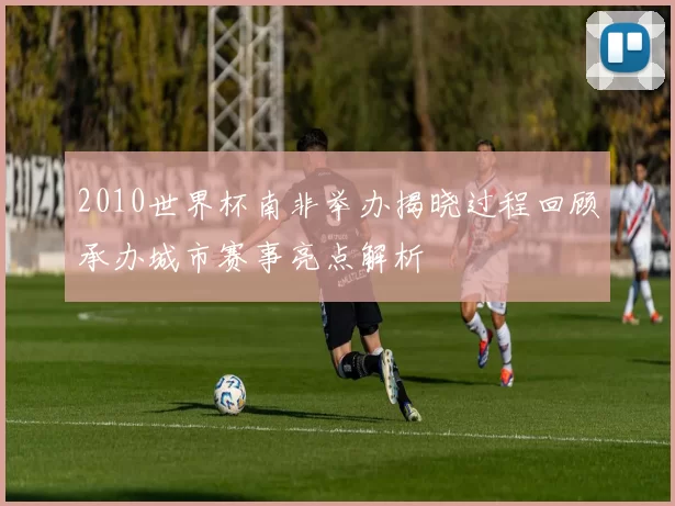 2010世界杯南非举办揭晓过程回顾承办城市赛事亮点解析