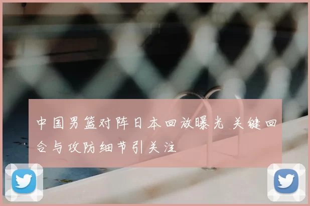 中国男篮对阵日本回放曝光 关键回合与攻防细节引关注