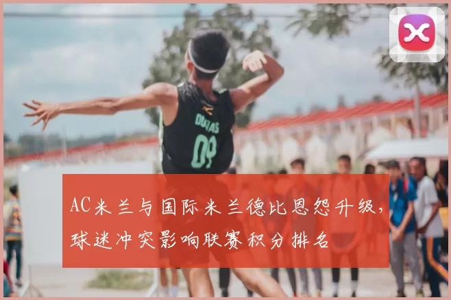 AC米兰与国际米兰德比恩怨升级,球迷冲突影响联赛积分排名