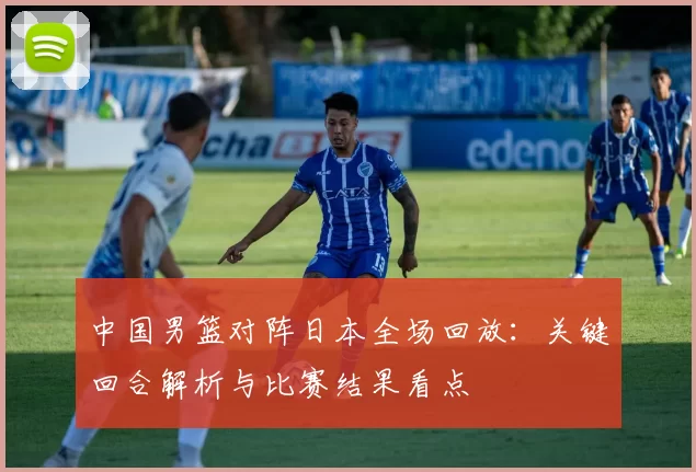 中国男篮对阵日本全场回放：关键回合解析与比赛结果看点