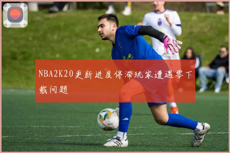 NBA2K20更新进度停滞玩家遭遇零下载问题