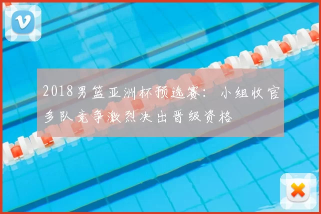 2018男篮亚洲杯预选赛:小组收官多队竞争激烈决出晋级资格