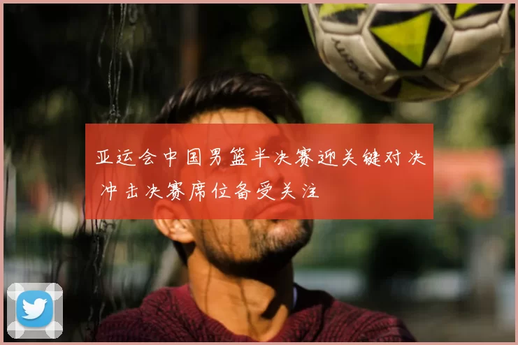 亚运会中国男篮半决赛迎关键对决 冲击决赛席位备受关注