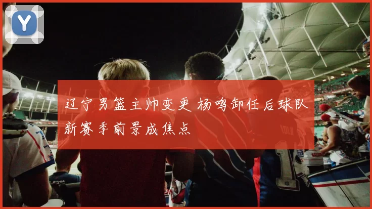 辽宁男篮主帅变更 杨鸣卸任后球队新赛季前景成焦点