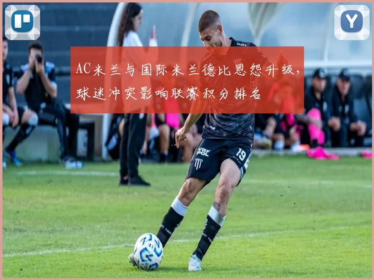AC米兰与国际米兰德比恩怨升级,球迷冲突影响联赛积分排名