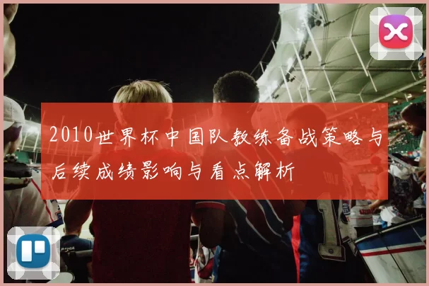 2010世界杯中国队教练备战策略与后续成绩影响与看点解析
