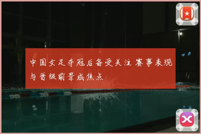中国女足夺冠后备受关注 赛事表现与晋级前景成焦点
