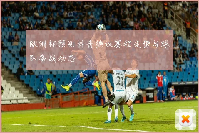 欧洲杯预测抖音热议赛程走势与球队备战动态