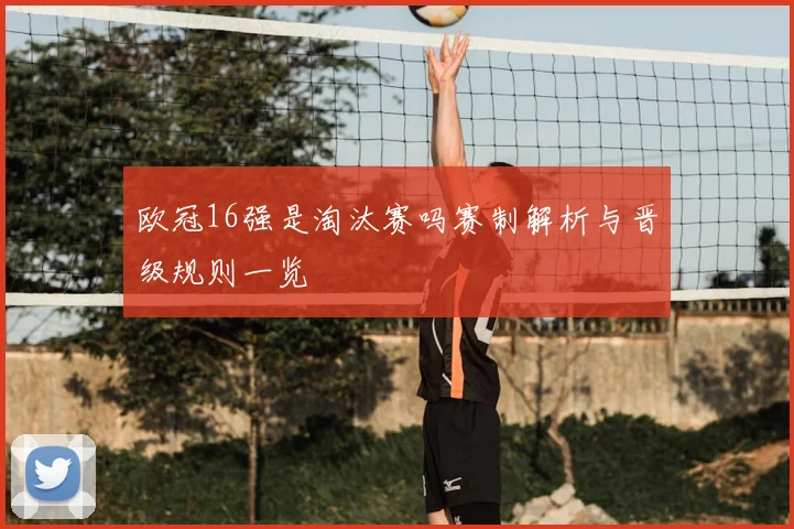 欧冠16强是淘汰赛吗赛制解析与晋级规则一览
